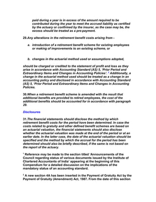 paid during a year is in excess of the amount required to be
       contributed during the year to meet the accrued liability as certified
       by the actuary or confirmed by the insurer, as the case may be, the
       excess should be treated as a pre-payment.

29.Any alterations in the retirement benefit costs arising from -

    a. introduction of a retirement benefit scheme for existing employees
       or making of improvements to an existing scheme, or


    b. changes in the actuarial method used or assumptions adopted,

should be charged or credited to the statement of profit and loss as they
arise in accordance with Accounting Standard (AS) 5, ‘Prior Period and
Extraordinary Items and Changes in Accounting Policies’. 3 Additionally, a
change in the actuarial method used should be treated as a change in an
accounting policy and disclosed in accordance with Accounting Standard
(AS) 5, ‘Prior Period and Extraordinary Items and Changes in Accounting
Policies.

30.When a retirement benefit scheme is amended with the result that
additional benefits are provided to retired employees, the cost of the
additional benefits should be accounted for in accordance with paragraph
29.

Disclosures

31.The financial statements should disclose the method by which
retirement benefit costs for the period have been determined. In case the
costs related to gratuity and other defined benefit schemes are based on
an actuarial valuation, the financial statements should also disclose
whether the actuarial valuation was made at the end of the period or at an
earlier date. In the latter case, the date of the actuarial valuation should be
specified and the method by which the accrual for the period has been
determined should also be briefly described, if the same is not based on
the report of the actuary.
1
 Reference may be made to the section titled ‘Announcements of the
Council regarding status of various documents issued by the Institute of
Chartered Accountants of India’ appearing at the beginning of this
Compendium for a detailed discussion on the implications of the
mandatory status of an accounting standard.
2
 A new section 4A has been inserted in the Payment of Gratuity Act by the
Payment of Gratuity (Amendment) Act, 1987. From the date of this section
 