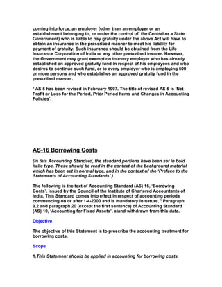coming into force, an employer (other than an employer or an
establishment belonging to, or under the control of, the Central or a State
Government) who is liable to pay gratuity under the above Act will have to
obtain an insurance in the prescribed manner to meet his liability for
payment of gratuity. Such insurance should be obtained from the Life
Insurance Corporation of India or any other prescribed insurer. However,
the Government may grant exemption to every employer who has already
established an approved gratuity fund in respect of his employees and who
desires to continue such fund, or to every employer who is employing 500
or more persons and who establishes an approved gratuity fund in the
prescribed manner.
3
 AS 5 has been revised in February 1997. The title of revised AS 5 is ‘Net
Profit or Loss for the Period, Prior Period Items and Changes in Accounting
Policies’.




AS-16 Borrowing Costs
(In this Accounting Standard, the standard portions have been set in bold
italic type. These should be read in the context of the background material
which has been set in normal type, and in the context of the ‘Preface to the
Statements of Accounting Standards’.)

The following is the text of Accounting Standard (AS) 16, ‘Borrowing
Costs’, issued by the Council of the Institute of Chartered Accountants of
India. This Standard comes into effect in respect of accounting periods
commencing on or after 1-4-2000 and is mandatory in nature. 1 Paragraph
9.2 and paragraph 20 (except the first sentence) of Accounting Standard
(AS) 10, ‘Accounting for Fixed Assets’, stand withdrawn from this date.

Objective

The objective of this Statement is to prescribe the accounting treatment for
borrowing costs.

Scope

1.This Statement should be applied in accounting for borrowing costs.
 