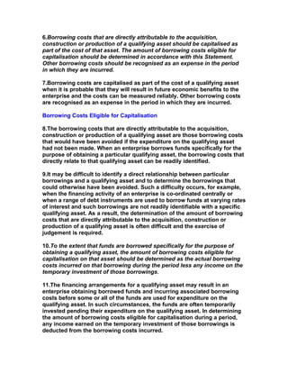 6.Borrowing costs that are directly attributable to the acquisition,
construction or production of a qualifying asset should be capitalised as
part of the cost of that asset. The amount of borrowing costs eligible for
capitalisation should be determined in accordance with this Statement.
Other borrowing costs should be recognised as an expense in the period
in which they are incurred.

7.Borrowing costs are capitalised as part of the cost of a qualifying asset
when it is probable that they will result in future economic benefits to the
enterprise and the costs can be measured reliably. Other borrowing costs
are recognised as an expense in the period in which they are incurred.

Borrowing Costs Eligible for Capitalisation

8.The borrowing costs that are directly attributable to the acquisition,
construction or production of a qualifying asset are those borrowing costs
that would have been avoided if the expenditure on the qualifying asset
had not been made. When an enterprise borrows funds specifically for the
purpose of obtaining a particular qualifying asset, the borrowing costs that
directly relate to that qualifying asset can be readily identified.

9.It may be difficult to identify a direct relationship between particular
borrowings and a qualifying asset and to determine the borrowings that
could otherwise have been avoided. Such a difficulty occurs, for example,
when the financing activity of an enterprise is co-ordinated centrally or
when a range of debt instruments are used to borrow funds at varying rates
of interest and such borrowings are not readily identifiable with a specific
qualifying asset. As a result, the determination of the amount of borrowing
costs that are directly attributable to the acquisition, construction or
production of a qualifying asset is often difficult and the exercise of
judgement is required.

10.To the extent that funds are borrowed specifically for the purpose of
obtaining a qualifying asset, the amount of borrowing costs eligible for
capitalisation on that asset should be determined as the actual borrowing
costs incurred on that borrowing during the period less any income on the
temporary investment of those borrowings.

11.The financing arrangements for a qualifying asset may result in an
enterprise obtaining borrowed funds and incurring associated borrowing
costs before some or all of the funds are used for expenditure on the
qualifying asset. In such circumstances, the funds are often temporarily
invested pending their expenditure on the qualifying asset. In determining
the amount of borrowing costs eligible for capitalisation during a period,
any income earned on the temporary investment of those borrowings is
deducted from the borrowing costs incurred.
 