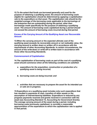 12.To the extent that funds are borrowed generally and used for the
purpose of obtaining a qualifying asset, the amount of borrowing costs
eligible for capitalisation should be determined by applying a capitalisation
rate to the expenditure on that asset. The capitalisation rate should be the
weighted average of the borrowing costs applicable to the borrowings of
the enterprise that are outstanding during the period, other than
borrowings made specifically for the purpose of obtaining a qualifying
asset. The amount of borrowing costs capitalised during a period should
not exceed the amount of borrowing costs incurred during that period.

Excess of the Carrying Amount of the Qualifying Asset over Recoverable
Amount

13.When the carrying amount or the expected ultimate cost of the
qualifying asset exceeds its recoverable amount or net realisable value, the
carrying amount is written down or written off in accordance with the
requirements of other Accounting Standards. In certain circumstances, the
amount of the write-down or write-off is written back in accordance with
those other Accounting Standards.

Commencement of Capitalisation

14.The capitalisation of borrowing costs as part of the cost of a qualifying
asset should commence when all the following conditions are satisfied:

   a. expenditure for the acquisition, construction or production of a
      qualifying asset is being incurred;


   b. borrowing costs are being incurred; and



   c. activities that are necessary to prepare the asset for its intended use
      or sale are in progress.

15.Expenditure on a qualifying asset includes only such expenditure that
has resulted in payments of cash, transfers of other assets or the
assumption of interest-bearing liabilities. Expenditure is reduced by any
progress payments received and grants received in connection with the
asset (see Accounting Standard 12, Accounting for Government Grants).
The average carrying amount of the asset during a period, including
borrowing costs previously capitalised, is normally a reasonable
approximation of the expenditure to which the capitalisation rate is applied
in that period.
 