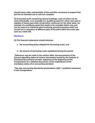 should cease when substantially all the activities necessary to prepare that
part for its intended use or sale are complete.

22.A business park comprising several buildings, each of which can be
used individually, is an example of a qualifying asset for which each part is
capable of being used while construction continues for the other parts. An
example of a qualifying asset that needs to be complete before any part
can be used is an industrial plant involving several processes which are
carried out in sequence at different parts of the plant within the same site,
such as a steel mill.

Disclosure

23.The financial statements should disclose:

    a. the accounting policy adopted for borrowing costs; and


    b. the amount of borrowing costs capitalised during the period.
1
 Reference may be made to the section titled ‘Announcements of the
Council regarding status of various documents issued by the Institute of
Chartered Accountants of India’ appearing at the beginning of this
Compendium for a detailed discussion on the implications of the
mandatory status of an accounting standard.
2
  See also Accounting Standards Interpretation (ASI) 1 published elsewhere
in this Compendium.
 