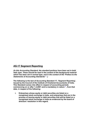 AS-17 Segment Reporting
(In this Accounting Standard, the standard portions have been set in bold
italic type. These should be read in the context of the background material
which has been set in normal type, and in the context of the ‘Preface to the
Statements of Accounting Standards’ 1 .)

The following is the text of Accounting Standard 17, ‘Segment Reporting’,
issued by the Council of the Institute of Chartered Accountants of India.
This Standard comes into effect in respect of accounting periods
commencing on or after 1.4.2001 and is mandatory in nature 2 , from that
date, in respect of the following:

  i.   Enterprises whose equity or debt securities are listed on a
       recognised stock exchange in India, and enterprises that are in the
       process of issuing equity or debt securities that will be listed on a
       recognised stock exchange in India as evidenced by the board of
       directors’ resolution in this regard.
 