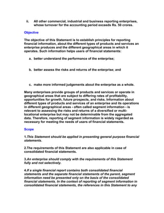 ii.      All other commercial, industrial and business reporting enterprises,
          whose turnover for the accounting period exceeds Rs. 50 crores.

Objective

The objective of this Statement is to establish principles for reporting
financial information, about the different types of products and services an
enterprise produces and the different geographical areas in which it
operates. Such information helps users of financial statements:

       a. better understand the performance of the enterprise;


       b. better assess the risks and returns of the enterprise; and



       c. make more informed judgements about the enterprise as a whole.

Many enterprises provide groups of products and services or operate in
geographical areas that are subject to differing rates of profitability,
opportunities for growth, future prospects, and risks. Information about
different types of products and services of an enterprise and its operations
in different geographical areas - often called segment information - is
relevant to assessing the risks and returns of a diversified or multi-
locational enterprise but may not be determinable from the aggregated
data. Therefore, reporting of segment information is widely regarded as
necessary for meeting the needs of users of financial statements.

Scope

1.This Statement should be applied in presenting general purpose financial
statements.

2.The requirements of this Statement are also applicable in case of
consolidated financial statements.

3.An enterprise should comply with the requirements of this Statement
fully and not selectively.

4.If a single financial report contains both consolidated financial
statements and the separate financial statements of the parent, segment
information need be presented only on the basis of the consolidated
financial statements. In the context of reporting of segment information in
consolidated financial statements, the references in this Statement to any
 