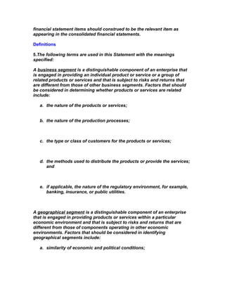 financial statement items should construed to be the relevant item as
appearing in the consolidated financial statements.

Definitions

5.The following terms are used in this Statement with the meanings
specified:

A business segment is a distinguishable component of an enterprise that
is engaged in providing an individual product or service or a group of
related products or services and that is subject to risks and returns that
are different from those of other business segments. Factors that should
be considered in determining whether products or services are related
include:

   a. the nature of the products or services;


   b. the nature of the production processes;



   c. the type or class of customers for the products or services;



   d. the methods used to distribute the products or provide the services;
      and



   e. if applicable, the nature of the regulatory environment, for example,
      banking, insurance, or public utilities.



A geographical segment is a distinguishable component of an enterprise
that is engaged in providing products or services within a particular
economic environment and that is subject to risks and returns that are
different from those of components operating in other economic
environments. Factors that should be considered in identifying
geographical segments include:

   a. similarity of economic and political conditions;
 