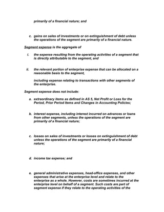 primarily of a financial nature; and



       c. gains on sales of investments or on extinguishment of debt unless
          the operations of the segment are primarily of a financial nature.

Segment expense is the aggregate of

  i.      the expense resulting from the operating activities of a segment that
          is directly attributable to the segment, and


 ii.      the relevant portion of enterprise expense that can be allocated on a
          reasonable basis to the segment,

          including expense relating to transactions with other segments of
          the enterprise.

Segment expense does not include:

       a. extraordinary items as defined in AS 5, Net Profit or Loss for the
          Period, Prior Period Items and Changes in Accounting Policies;


       b. interest expense, including interest incurred on advances or loans
          from other segments, unless the operations of the segment are
          primarily of a financial nature;



       c. losses on sales of investments or losses on extinguishment of debt
          unless the operations of the segment are primarily of a financial
          nature;



       d. income tax expense; and



       e. general administrative expenses, head-office expenses, and other
          expenses that arise at the enterprise level and relate to the
          enterprise as a whole. However, costs are sometimes incurred at the
          enterprise level on behalf of a segment. Such costs are part of
          segment expense if they relate to the operating activities of the
 