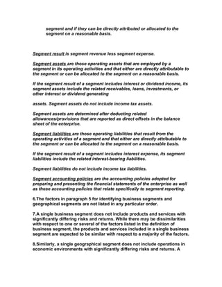 segment and if they can be directly attributed or allocated to the
      segment on a reasonable basis.



Segment result is segment revenue less segment expense.

Segment assets are those operating assets that are employed by a
segment in its operating activities and that either are directly attributable to
the segment or can be allocated to the segment on a reasonable basis.

If the segment result of a segment includes interest or dividend income, its
segment assets include the related receivables, loans, investments, or
other interest or dividend generating

assets. Segment assets do not include income tax assets.

Segment assets are determined after deducting related
allowances/provisions that are reported as direct offsets in the balance
sheet of the enterprise.

Segment liabilities are those operating liabilities that result from the
operating activities of a segment and that either are directly attributable to
the segment or can be allocated to the segment on a reasonable basis.

If the segment result of a segment includes interest expense, its segment
liabilities include the related interest-bearing liabilities.

Segment liabilities do not include income tax liabilities.

Segment accounting policies are the accounting policies adopted for
preparing and presenting the financial statements of the enterprise as well
as those accounting policies that relate specifically to segment reporting.

6.The factors in paragraph 5 for identifying business segments and
geographical segments are not listed in any particular order.

7.A single business segment does not include products and services with
significantly differing risks and returns. While there may be dissimilarities
with respect to one or several of the factors listed in the definition of
business segment, the products and services included in a single business
segment are expected to be similar with respect to a majority of the factors.

8.Similarly, a single geographical segment does not include operations in
economic environments with significantly differing risks and returns. A
 