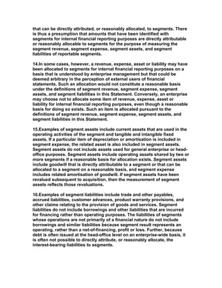 that can be directly attributed, or reasonably allocated, to segments. There
is thus a presumption that amounts that have been identified with
segments for internal financial reporting purposes are directly attributable
or reasonably allocable to segments for the purpose of measuring the
segment revenue, segment expense, segment assets, and segment
liabilities of reportable segments.

14.In some cases, however, a revenue, expense, asset or liability may have
been allocated to segments for internal financial reporting purposes on a
basis that is understood by enterprise management but that could be
deemed arbitrary in the perception of external users of financial
statements. Such an allocation would not constitute a reasonable basis
under the definitions of segment revenue, segment expense, segment
assets, and segment liabilities in this Statement. Conversely, an enterprise
may choose not to allocate some item of revenue, expense, asset or
liability for internal financial reporting purposes, even though a reasonable
basis for doing so exists. Such an item is allocated pursuant to the
definitions of segment revenue, segment expense, segment assets, and
segment liabilities in this Statement.

15.Examples of segment assets include current assets that are used in the
operating activities of the segment and tangible and intangible fixed
assets. If a particular item of depreciation or amortisation is included in
segment expense, the related asset is also included in segment assets.
Segment assets do not include assets used for general enterprise or head-
office purposes. Segment assets include operating assets shared by two or
more segments if a reasonable basis for allocation exists. Segment assets
include goodwill that is directly attributable to a segment or that can be
allocated to a segment on a reasonable basis, and segment expense
includes related amortisation of goodwill. If segment assets have been
revalued subsequent to acquisition, then the measurement of segment
assets reflects those revaluations.

16.Examples of segment liabilities include trade and other payables,
accrued liabilities, customer advances, product warranty provisions, and
other claims relating to the provision of goods and services. Segment
liabilities do not include borrowings and other liabilities that are incurred
for financing rather than operating purposes. The liabilities of segments
whose operations are not primarily of a financial nature do not include
borrowings and similar liabilities because segment result represents an
operating, rather than a net-of-financing, profit or loss. Further, because
debt is often issued at the head-office level on an enterprise-wide basis, it
is often not possible to directly attribute, or reasonably allocate, the
interest-bearing liabilities to segments.
 