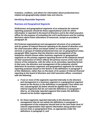 investors, creditors, and others for information about product/service-
related and geographically-related risks and returns.

Identifying Reportable Segments

Business and Geographical Segments

24.Business and geographical segments of an enterprise for external
reporting purposes should be those organisational units for which
information is reported to the board of directors and to the chief executive
officer for the purpose of evaluating the unit’s performance and for making
decisions about future allocations of resources, except as provided in
paragraph 25.

25.If internal organisational and management structure of an enterprise
and its system of internal financial reporting to the board of directors and
the chief executive officer are based neither on individual products or
services or groups of related products/services nor on geographical areas,
paragraph 20(b) requires that the directors and management of the
enterprise should choose either business segments or geographical
segments as the primary segment reporting format of the enterprise based
on their assessment of which reflects the primary source of the risks and
returns of the enterprise, with the other as its secondary reporting format.
In that case, the directors and management of the enterprise should
determine its business segments and geographical segments for external
reporting purposes based on the factors in the definitions in paragraph 5
of this Statement, rather than on the basis of its system of internal financial
reporting to the board of directors and chief executive officer, consistent
with the following:

   a. if one or more of the segments reported internally to the directors
      and management is a business segment or a geographical segment
      based on the factors in the definitions in paragraph 5 but others are
      not, sub-paragraph (b) below should be applied only to those
      internal segments that do not meet the definitions in paragraph 5
      (that is, an internally reported segment that meets the definition
      should not be further segmented);


   b. for those segments reported internally to the directors and
      management that do not satisfy the definitions in paragraph 5,
      management of the enterprise should look to the next lower level of
      internal segmentation that reports information along product and
      service lines or geographical lines, as appropriate under the
      definitions in paragraph 5; and
 