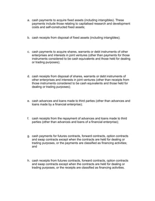 a. cash payments to acquire fixed assets (including intangibles). These
   payments include those relating to capitalised research and development
   costs and self-constructed fixed assets;


b. cash receipts from disposal of fixed assets (including intangibles);



c. cash payments to acquire shares, warrants or debt instruments of other
   enterprises and interests in joint ventures (other than payments for those
   instruments considered to be cash equivalents and those held for dealing
   or trading purposes);



d. cash receipts from disposal of shares, warrants or debt instruments of
   other enterprises and interests in joint ventures (other than receipts from
   those instruments considered to be cash equivalents and those held for
   dealing or trading purposes);



e. cash advances and loans made to third parties (other than advances and
   loans made by a financial enterprise);



f. cash receipts from the repayment of advances and loans made to third
   parties (other than advances and loans of a financial enterprise);



g. cash payments for futures contracts, forward contracts, option contracts
   and swap contracts except when the contracts are held for dealing or
   trading purposes, or the payments are classified as financing activities;
   and



h. cash receipts from futures contracts, forward contracts, option contracts
   and swap contracts except when the contracts are held for dealing or
   trading purposes, or the receipts are classified as financing activities.
 