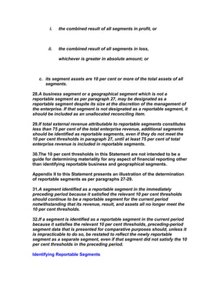 i.   the combined result of all segments in profit, or



       ii.   the combined result of all segments in loss,

             whichever is greater in absolute amount; or



   c. its segment assets are 10 per cent or more of the total assets of all
      segments.

28.A business segment or a geographical segment which is not a
reportable segment as per paragraph 27, may be designated as a
reportable segment despite its size at the discretion of the management of
the enterprise. If that segment is not designated as a reportable segment, it
should be included as an unallocated reconciling item.

29.If total external revenue attributable to reportable segments constitutes
less than 75 per cent of the total enterprise revenue, additional segments
should be identified as reportable segments, even if they do not meet the
10 per cent thresholds in paragraph 27, until at least 75 per cent of total
enterprise revenue is included in reportable segments.

30.The 10 per cent thresholds in this Statement are not intended to be a
guide for determining materiality for any aspect of financial reporting other
than identifying reportable business and geographical segments.

Appendix II to this Statement presents an illustration of the determination
of reportable segments as per paragraphs 27-29.

31.A segment identified as a reportable segment in the immediately
preceding period because it satisfied the relevant 10 per cent thresholds
should continue to be a reportable segment for the current period
notwithstanding that its revenue, result, and assets all no longer meet the
10 per cent thresholds.

32.If a segment is identified as a reportable segment in the current period
because it satisfies the relevant 10 per cent thresholds, preceding-period
segment data that is presented for comparative purposes should, unless it
is impracticable to do so, be restated to reflect the newly reportable
segment as a separate segment, even if that segment did not satisfy the 10
per cent thresholds in the preceding period.

Identifying Reportable Segments
 