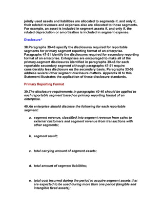 jointly used assets and liabilities are allocated to segments if, and only if,
their related revenues and expenses also are allocated to those segments.
For example, an asset is included in segment assets if, and only if, the
related depreciation or amortisation is included in segment expense.

Disclosure 3

38.Paragraphs 39-46 specify the disclosures required for reportable
segments for primary segment reporting format of an enterprise.
Paragraphs 47-51 identify the disclosures required for secondary reporting
format of an enterprise. Enterprises are encouraged to make all of the
primary-segment disclosures identified in paragraphs 39-46 for each
reportable secondary segment although paragraphs 47-51 require
considerably less disclosure on the secondary basis. Paragraphs 53-59
address several other segment disclosure matters. Appendix III to this
Statement illustrates the application of these disclosure standards.

Primary Reporting Format

39.The disclosure requirements in paragraphs 40-46 should be applied to
each reportable segment based on primary reporting format of an
enterprise.

40.An enterprise should disclose the following for each reportable
segment:

   a. segment revenue, classified into segment revenue from sales to
      external customers and segment revenue from transactions with
      other segments;


   b. segment result;



   c. total carrying amount of segment assets;



   d. total amount of segment liabilities;



   e. total cost incurred during the period to acquire segment assets that
      are expected to be used during more than one period (tangible and
      intangible fixed assets);
 