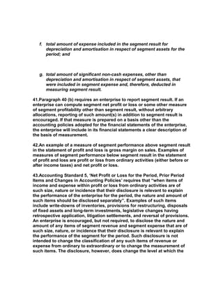 f. total amount of expense included in the segment result for
      depreciation and amortisation in respect of segment assets for the
      period; and



   g. total amount of significant non-cash expenses, other than
      depreciation and amortisation in respect of segment assets, that
      were included in segment expense and, therefore, deducted in
      measuring segment result.

41.Paragraph 40 (b) requires an enterprise to report segment result. If an
enterprise can compute segment net profit or loss or some other measure
of segment profitability other than segment result, without arbitrary
allocations, reporting of such amount(s) in addition to segment result is
encouraged. If that measure is prepared on a basis other than the
accounting policies adopted for the financial statements of the enterprise,
the enterprise will include in its financial statements a clear description of
the basis of measurement.

42.An example of a measure of segment performance above segment result
in the statement of profit and loss is gross margin on sales. Examples of
measures of segment performance below segment result in the statement
of profit and loss are profit or loss from ordinary activities (either before or
after income taxes) and net profit or loss.

43.Accounting Standard 5, ‘Net Profit or Loss for the Period, Prior Period
Items and Changes in Accounting Policies’ requires that “when items of
income and expense within profit or loss from ordinary activities are of
such size, nature or incidence that their disclosure is relevant to explain
the performance of the enterprise for the period, the nature and amount of
such items should be disclosed separately”. Examples of such items
include write-downs of inventories, provisions for restructuring, disposals
of fixed assets and long-term investments, legislative changes having
retrospective application, litigation settlements, and reversal of provisions.
An enterprise is encouraged, but not required, to disclose the nature and
amount of any items of segment revenue and segment expense that are of
such size, nature, or incidence that their disclosure is relevant to explain
the performance of the segment for the period. Such disclosure is not
intended to change the classification of any such items of revenue or
expense from ordinary to extraordinary or to change the measurement of
such items. The disclosure, however, does change the level at which the
 