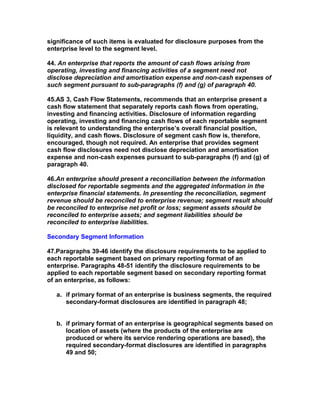 significance of such items is evaluated for disclosure purposes from the
enterprise level to the segment level.

44. An enterprise that reports the amount of cash flows arising from
operating, investing and financing activities of a segment need not
disclose depreciation and amortisation expense and non-cash expenses of
such segment pursuant to sub-paragraphs (f) and (g) of paragraph 40.

45.AS 3, Cash Flow Statements, recommends that an enterprise present a
cash flow statement that separately reports cash flows from operating,
investing and financing activities. Disclosure of information regarding
operating, investing and financing cash flows of each reportable segment
is relevant to understanding the enterprise’s overall financial position,
liquidity, and cash flows. Disclosure of segment cash flow is, therefore,
encouraged, though not required. An enterprise that provides segment
cash flow disclosures need not disclose depreciation and amortisation
expense and non-cash expenses pursuant to sub-paragraphs (f) and (g) of
paragraph 40.

46.An enterprise should present a reconciliation between the information
disclosed for reportable segments and the aggregated information in the
enterprise financial statements. In presenting the reconciliation, segment
revenue should be reconciled to enterprise revenue; segment result should
be reconciled to enterprise net profit or loss; segment assets should be
reconciled to enterprise assets; and segment liabilities should be
reconciled to enterprise liabilities.

Secondary Segment Information

47.Paragraphs 39-46 identify the disclosure requirements to be applied to
each reportable segment based on primary reporting format of an
enterprise. Paragraphs 48-51 identify the disclosure requirements to be
applied to each reportable segment based on secondary reporting format
of an enterprise, as follows:

   a. if primary format of an enterprise is business segments, the required
      secondary-format disclosures are identified in paragraph 48;


   b. if primary format of an enterprise is geographical segments based on
      location of assets (where the products of the enterprise are
      produced or where its service rendering operations are based), the
      required secondary-format disclosures are identified in paragraphs
      49 and 50;
 