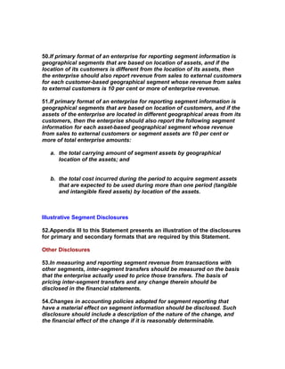50.If primary format of an enterprise for reporting segment information is
geographical segments that are based on location of assets, and if the
location of its customers is different from the location of its assets, then
the enterprise should also report revenue from sales to external customers
for each customer-based geographical segment whose revenue from sales
to external customers is 10 per cent or more of enterprise revenue.

51.If primary format of an enterprise for reporting segment information is
geographical segments that are based on location of customers, and if the
assets of the enterprise are located in different geographical areas from its
customers, then the enterprise should also report the following segment
information for each asset-based geographical segment whose revenue
from sales to external customers or segment assets are 10 per cent or
more of total enterprise amounts:

   a. the total carrying amount of segment assets by geographical
      location of the assets; and


   b. the total cost incurred during the period to acquire segment assets
      that are expected to be used during more than one period (tangible
      and intangible fixed assets) by location of the assets.



Illustrative Segment Disclosures

52.Appendix III to this Statement presents an illustration of the disclosures
for primary and secondary formats that are required by this Statement.

Other Disclosures

53.In measuring and reporting segment revenue from transactions with
other segments, inter-segment transfers should be measured on the basis
that the enterprise actually used to price those transfers. The basis of
pricing inter-segment transfers and any change therein should be
disclosed in the financial statements.

54.Changes in accounting policies adopted for segment reporting that
have a material effect on segment information should be disclosed. Such
disclosure should include a description of the nature of the change, and
the financial effect of the change if it is reasonably determinable.
 