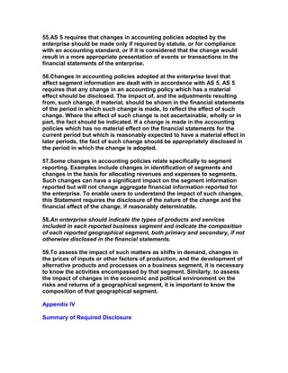 55.AS 5 requires that changes in accounting policies adopted by the
enterprise should be made only if required by statute, or for compliance
with an accounting standard, or if it is considered that the change would
result in a more appropriate presentation of events or transactions in the
financial statements of the enterprise.

56.Changes in accounting policies adopted at the enterprise level that
affect segment information are dealt with in accordance with AS 5. AS 5
requires that any change in an accounting policy which has a material
effect should be disclosed. The impact of, and the adjustments resulting
from, such change, if material, should be shown in the financial statements
of the period in which such change is made, to reflect the effect of such
change. Where the effect of such change is not ascertainable, wholly or in
part, the fact should be indicated. If a change is made in the accounting
policies which has no material effect on the financial statements for the
current period but which is reasonably expected to have a material effect in
later periods, the fact of such change should be appropriately disclosed in
the period in which the change is adopted.

57.Some changes in accounting policies relate specifically to segment
reporting. Examples include changes in identification of segments and
changes in the basis for allocating revenues and expenses to segments.
Such changes can have a significant impact on the segment information
reported but will not change aggregate financial information reported for
the enterprise. To enable users to understand the impact of such changes,
this Statement requires the disclosure of the nature of the change and the
financial effect of the change, if reasonably determinable.

58.An enterprise should indicate the types of products and services
included in each reported business segment and indicate the composition
of each reported geographical segment, both primary and secondary, if not
otherwise disclosed in the financial statements.

59.To assess the impact of such matters as shifts in demand, changes in
the prices of inputs or other factors of production, and the development of
alternative products and processes on a business segment, it is necessary
to know the activities encompassed by that segment. Similarly, to assess
the impact of changes in the economic and political environment on the
risks and returns of a geographical segment, it is important to know the
composition of that geographical segment.

Appendix IV

Summary of Required Disclosure
 