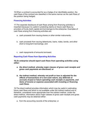16.When a contract is accounted for as a hedge of an identifiable position, the
cash flows of the contract are classified in the same manner as the cash flows of
the position being hedged.

Financing Activities

17.The separate disclosure of cash flows arising from financing activities is
important because it is useful in predicting claims on future cash flows by
providers of funds (both capital and borrowings) to the enterprise. Examples of
cash flows arising from financing activities are:

   a. cash proceeds from issuing shares or other similar instruments;


   b. cash proceeds from issuing debentures, loans, notes, bonds, and other
      short or long-term borrowings; and



   c. cash repayments of amounts borrowed.

Reporting Cash Flows from Operating Activities

18.An enterprise should report cash flows from operating activities using
either:

   a. the direct method, whereby major classes of gross cash receipts and
      gross cash payments are disclosed; or


   b. the indirect method, whereby net profit or loss is adjusted for the
      effects of transactions of a non-cash nature, any deferrals or
      accruals of past or future operating cash receipts or payments, and
      items of income or expense associated with investing or financing
      cash flows.

19.The direct method provides information which may be useful in estimating
future cash flows and which is not available under the indirect method and is,
therefore, considered more appropriate than the indirect method. Under the
direct method, information about major classes of gross cash receipts and gross
cash payments may be obtained either:

   a. from the accounting records of the enterprise; or
 