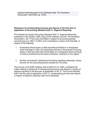 segment reporting need not be disclosed (See ‘The Chartered
       Accountant’, April 2002, pp. 1242).




Disclosure of corresponding previous year figures in the first year of
application of Accounting Standard (AS) 17, Segment Reporting

The Institute has issued Accounting Standard (AS) 17, Segment Reporting
(published in the October, 2000, issue of the Institute’s Journal ‘The Chartered
Accountant’). AS 17 has come into effect in respect of accounting periods
commencing on or after 1-4-2001 and is mandatory in nature, from that date, in
respect of the following:

  i.     Enterprises whose equity or debt securities are listed on a recognised
         stock exchange in India, and enterprises that are in the process of issuing
         equity or debt securities that will be listed on a recognised stock exchange
         in India as evidenced by the board of directors’ resolution in this regard.


 ii.     All other commercial, industrial and business reporting enterprises, whose
         turnover for the accounting period exceeds Rs. 50 crores.

The Council, at its 224th meeting, held on March 8-10, 2002, considered the
matter relating to disclosure of corresponding previous year figures in respect of
segment reporting in the first year of application of AS 17. The Council decided
that in the first year of application of AS 17, corresponding previous year figures
in respect of segment reporting need not be disclosed.
 