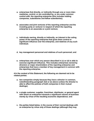 a. enterprises that directly, or indirectly through one or more inter-
      mediaries, control, or are controlled by, or are under common
      control with, the reporting enterprise (this includes holding
      companies, subsidiaries and fellow subsidiaries);


   b. associates and joint ventures of the reporting enterprise and the
      investing party or venturer in respect of which the reporting
      enterprise is an associate or a joint venture;



   c. individuals owning, directly or indirectly, an interest in the voting
      power of the reporting enterprise that gives them control or
      significant influence over the enterprise, and relatives of any such
      individual;



   d. key management personnel and relatives of such personnel; and



   e. enterprises over which any person described in (c) or (d) is able to
      exercise significant influence. This includes enterprises owned by
      directors or major shareholders of the reporting enterprise and
      enterprises that have a member of key management in common with
      the reporting enterprise.

4.In the context of this Statement, the following are deemed not to be
related parties:

   a. two companies simply because they have a director in common,
      notwithstanding paragraph 3(d) or (e) above (unless the director is
      able to affect the policies of both companies in their mutual
      dealings);


   b. a single customer, supplier, franchiser, distributor, or general agent
      with whom an enterprise transacts a significant volume of business
      merely by virtue of the resulting economic dependence; and



   c. the parties listed below, in the course of their normal dealings with
      an enterprise by virtue only of those dealings (although they may
 