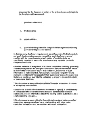 circumscribe the freedom of action of the enterprise or participate in
      its decision-making process):



         i.   providers of finance;



       ii.    trade unions;



       iii.   public utilities;



       iv.    government departments and government agencies including
              government sponsored bodies.

5. Related party disclosure requirements as laid down in this Statement do
not apply in circumstances where providing such disclosures would
conflict with the reporting enterprise’s duties of confidentiality as
specifically required in terms of a statute or by any regulator or similar
competent authority.

6.In case a statute or a regulator or a similar competent authority governing
an enterprise prohibit the enterprise to disclose certain information which
is required to be disclosed as per this Statement, disclosure of such
information is not warranted. For example, banks are obliged by law to
maintain confidentiality in respect of their customers’ transactions and this
Statement would not override the obligation to preserve the confidentiality
of customers’ dealings.

7.No disclosure is required in consolidated financial statements in respect
of intra-group transactions.

8.Disclosure of transactions between members of a group is unnecessary
in consolidated financial statements because consolidated financial
statements present information about the holding and its subsidiaries as a
single reporting enterprise.

9.No disclosure is required in the financial statements of state-controlled
enterprises as regards related party relationships with other state-
controlled enterprises and transactions with such enterprises.
 
