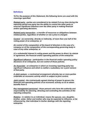 Definitions

10.For the purpose of this Statement, the following terms are used with the
meanings specified:

Related party - parties are considered to be related if at any time during the
reporting period one party has the ability to control the other party or
exercise significant influence over the other party in making financial
and/or operating decisions.

Related party transaction - a transfer of resources or obligations between
related parties, regardless of whether or not a price is charged.

Control - (a) ownership, directly or indirectly, of more than one half of the
voting power of an enterprise, or

(b) control of the composition of the board of directors in the case of a
company or of the composition of the corresponding governing body in
case of any other enterprise, or

(c) a substantial interest in voting power and the power to direct, by statute
or agreement, the financial and/or operating policies of the enterprise.

Significant influence - participation in the financial and/or operating policy
decisions of an enterprise, but not control of those policies.

An Associate - an enterprise in which an investing reporting party has
significant influence and which is neither a subsidiary nor a joint venture
of that party.

A Joint venture - a contractual arrangement whereby two or more parties
undertake an economic activity which is subject to joint control.

Joint control - the contractually agreed sharing of power to govern the
financial and operating policies of an economic activity so as to obtain
benefits from it.

Key management personnel - those persons who have the authority and
responsibility for planning, directing and controlling the activities of the
reporting enterprise.

Relative - in relation to an individual, means the spouse, son, daughter,
brother, sister, father and mother who may be expected to influence, or be
influenced by, that individual in his/her dealings with the reporting
enterprise.
 