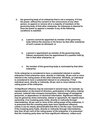 ii.   the governing body of an enterprise that is not a company, if it has
       the power, without the consent or the concurrence of any other
       person, to appoint or remove all or a majority of members of the
       governing body of that other enterprise. An enterprise is deemed to
       have the power to appoint a member if any of the following
       conditions is satisfied:



        a.   a person cannot be appointed as member of the governing
             body without the exercise in his favour by that other enterprise
             of such a power as aforesaid; or



        b.   a person’s appointment as member of the governing body
             follows necessarily from his appointment to a position held by
             him in that other enterprise; or



        c.   the member of the governing body is nominated by that other
             enterprise.

12.An enterprise is considered to have a substantial interest in another
enterprise if that enterprise owns, directly or indirectly, 20 per cent or more
interest in the voting power of the other enterprise. Similarly, an individual
is considered to have a substantial interest in an enterprise, if that
individual owns, directly or indirectly, 20 per cent or more interest in the
voting power of the enterprise.

13.Significant influence may be exercised in several ways, for example, by
representation on the board of directors, participation in the policy making
process, material inter-company transactions, interchange of managerial
personnel, or dependence on technical information. Significant influence
may be gained by share ownership, statute or agreement. As regards share
ownership, if an investing party holds, directly or indirectly through
intermediaries, 20 per cent or more of the voting power of the enterprise, it
is presumed that the investing party does have significant influence,
unless it can be clearly demonstrated that this is not the case. Conversely,
if the investing party holds, directly or indirectly through intermediaries,
less than 20 per cent of the voting power of the enterprise, it is presumed
that the investing party does not have significant influence, unless such
 