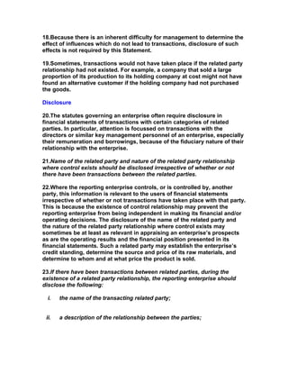 18.Because there is an inherent difficulty for management to determine the
effect of influences which do not lead to transactions, disclosure of such
effects is not required by this Statement.

19.Sometimes, transactions would not have taken place if the related party
relationship had not existed. For example, a company that sold a large
proportion of its production to its holding company at cost might not have
found an alternative customer if the holding company had not purchased
the goods.

Disclosure

20.The statutes governing an enterprise often require disclosure in
financial statements of transactions with certain categories of related
parties. In particular, attention is focussed on transactions with the
directors or similar key management personnel of an enterprise, especially
their remuneration and borrowings, because of the fiduciary nature of their
relationship with the enterprise.

21.Name of the related party and nature of the related party relationship
where control exists should be disclosed irrespective of whether or not
there have been transactions between the related parties.

22.Where the reporting enterprise controls, or is controlled by, another
party, this information is relevant to the users of financial statements
irrespective of whether or not transactions have taken place with that party.
This is because the existence of control relationship may prevent the
reporting enterprise from being independent in making its financial and/or
operating decisions. The disclosure of the name of the related party and
the nature of the related party relationship where control exists may
sometimes be at least as relevant in appraising an enterprise’s prospects
as are the operating results and the financial position presented in its
financial statements. Such a related party may establish the enterprise’s
credit standing, determine the source and price of its raw materials, and
determine to whom and at what price the product is sold.

23.If there have been transactions between related parties, during the
existence of a related party relationship, the reporting enterprise should
disclose the following:

  i.   the name of the transacting related party;


 ii.   a description of the relationship between the parties;
 