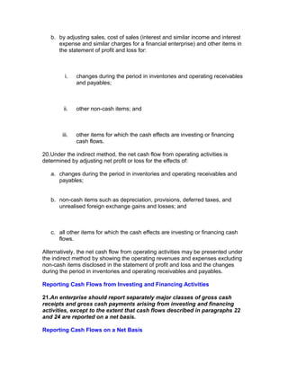 b. by adjusting sales, cost of sales (interest and similar income and interest
      expense and similar charges for a financial enterprise) and other items in
      the statement of profit and loss for:



         i.    changes during the period in inventories and operating receivables
               and payables;



        ii.    other non-cash items; and



        iii.   other items for which the cash effects are investing or financing
               cash flows.

20.Under the indirect method, the net cash flow from operating activities is
determined by adjusting net profit or loss for the effects of:

   a. changes during the period in inventories and operating receivables and
      payables;


   b. non-cash items such as depreciation, provisions, deferred taxes, and
      unrealised foreign exchange gains and losses; and



   c. all other items for which the cash effects are investing or financing cash
      flows.

Alternatively, the net cash flow from operating activities may be presented under
the indirect method by showing the operating revenues and expenses excluding
non-cash items disclosed in the statement of profit and loss and the changes
during the period in inventories and operating receivables and payables.

Reporting Cash Flows from Investing and Financing Activities

21.An enterprise should report separately major classes of gross cash
receipts and gross cash payments arising from investing and financing
activities, except to the extent that cash flows described in paragraphs 22
and 24 are reported on a net basis.

Reporting Cash Flows on a Net Basis
 