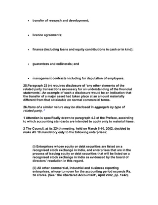 •   transfer of research and development;



   •   licence agreements;



   •   finance (including loans and equity contributions in cash or in kind);



   •   guarantees and collaterals; and



   •   management contracts including for deputation of employees.

25.Paragraph 23 (v) requires disclosure of ‘any other elements of the
related party transactions necessary for an understanding of the financial
statements’. An example of such a disclosure would be an indication that
the transfer of a major asset had taken place at an amount materially
different from that obtainable on normal commercial terms.

26.Items of a similar nature may be disclosed in aggregate by type of
related party. 3

1 Attention is specifically drawn to paragraph 4.3 of the Preface, according
to which accounting standards are intended to apply only to material items.

2 The Council, at its 224th meeting, held on March 8-10, 2002, decided to
make AS 18 mandatory only to the following enterprises:



       (i) Enterprises whose equity or debt securities are listed on a
       recognised stock exchange in India, and enterprises that are in the
       process of issuing equity or debt securities that will be listed on a
       recognised stock exchange in India as evidenced by the board of
       directors’ resolution in this regard.

       (ii) All other commercial, industrial and business reporting
       enterprises, whose turnover for the accounting period exceeds Rs.
       50 crores. (See ‘The Chartered Accountant’, April 2002, pp. 1242).
 