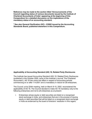 Reference may be made to the section titled ‘Announcements of the
Council regarding status of various documents issued by the Institute of
Chartered Accountants of India’ appearing at the beginning of this
Compendium for a detailed discussion on the implications of the
mandatory status of an accounting standard.
3
 See also General Clarification (GC) - 2/2002 issued by the Accounting
Standards Board, published elsewhere in this Compendium.




Applicability of Accounting Standard (AS) 18, Related Party Disclosures

The Institute has issued Accounting Standard (AS) 18, Related Party Disclosures
(published in the October 2000, issue of the Institute’s Journal ‘The Chartered
Accountant’). AS 18 has come into effect in respect of accounting periods
commencing on or after 1-4-2001 and is mandatory in nature for all enterprises.

The Council, at its 224th meeting, held on March 8-10, 2002, reconsidered the
applicability of AS 18. The Council decided to make AS 18 mandatory only to the
following enterprises and not to all enterprises as at present:

    i.   Enterprises whose equity or debt securities are listed on a recognised
         stock exchange in India, and enterprises that are in the process of issuing
         equity or debt securities that will be listed on a recognised stock exchange
         in India as evidenced by the board of directors’ resolution in this regard.
 