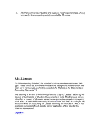 ii.   All other commercial, industrial and business reporting enterprises, whose
       turnover for the accounting period exceeds Rs. 50 crores.




AS-19 Leases
(In this Accounting Standard, the standard portions have been set in bold italic
type. These should be read in the context of the background material which has
been set in normal type, and in the context of the ‘Preface to the Statements of
Accounting Standards’ 1.)

The following is the text of Accounting Standard (AS) 19, ‘Leases’, issued by the
Council of the Institute of Chartered Accountants of India. This Standard comes
into effect in respect of all assets leased during accounting periods commencing
on or after 1.4.2001 and is mandatory in nature 2 from that date. Accordingly, the
‘Guidance Note on Accounting for Leases’ issued by the Institute in 1995, is not
applicable in respect of such assets. Earlier application of this Standard is,
however, encouraged.

Objective
 