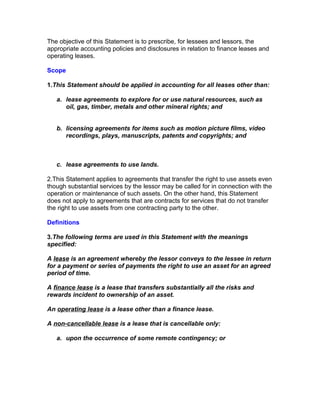 The objective of this Statement is to prescribe, for lessees and lessors, the
appropriate accounting policies and disclosures in relation to finance leases and
operating leases.

Scope

1.This Statement should be applied in accounting for all leases other than:

   a. lease agreements to explore for or use natural resources, such as
      oil, gas, timber, metals and other mineral rights; and


   b. licensing agreements for items such as motion picture films, video
      recordings, plays, manuscripts, patents and copyrights; and



   c. lease agreements to use lands.

2.This Statement applies to agreements that transfer the right to use assets even
though substantial services by the lessor may be called for in connection with the
operation or maintenance of such assets. On the other hand, this Statement
does not apply to agreements that are contracts for services that do not transfer
the right to use assets from one contracting party to the other.

Definitions

3.The following terms are used in this Statement with the meanings
specified:

A lease is an agreement whereby the lessor conveys to the lessee in return
for a payment or series of payments the right to use an asset for an agreed
period of time.

A finance lease is a lease that transfers substantially all the risks and
rewards incident to ownership of an asset.

An operating lease is a lease other than a finance lease.

A non-cancellable lease is a lease that is cancellable only:

   a. upon the occurrence of some remote contingency; or
 