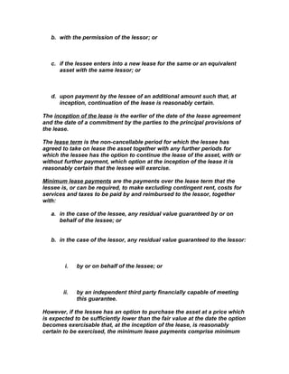 b. with the permission of the lessor; or



   c. if the lessee enters into a new lease for the same or an equivalent
      asset with the same lessor; or



   d. upon payment by the lessee of an additional amount such that, at
      inception, continuation of the lease is reasonably certain.

The inception of the lease is the earlier of the date of the lease agreement
and the date of a commitment by the parties to the principal provisions of
the lease.

The lease term is the non-cancellable period for which the lessee has
agreed to take on lease the asset together with any further periods for
which the lessee has the option to continue the lease of the asset, with or
without further payment, which option at the inception of the lease it is
reasonably certain that the lessee will exercise.

Minimum lease payments are the payments over the lease term that the
lessee is, or can be required, to make excluding contingent rent, costs for
services and taxes to be paid by and reimbursed to the lessor, together
with:

   a. in the case of the lessee, any residual value guaranteed by or on
      behalf of the lessee; or


   b. in the case of the lessor, any residual value guaranteed to the lessor:



         i.   by or on behalf of the lessee; or



        ii.   by an independent third party financially capable of meeting
              this guarantee.

However, if the lessee has an option to purchase the asset at a price which
is expected to be sufficiently lower than the fair value at the date the option
becomes exercisable that, at the inception of the lease, is reasonably
certain to be exercised, the minimum lease payments comprise minimum
 