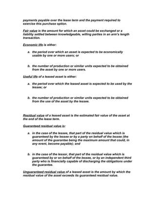 payments payable over the lease term and the payment required to
exercise this purchase option.

Fair value is the amount for which an asset could be exchanged or a
liability settled between knowledgeable, willing parties in an arm’s length
transaction.

Economic life is either:

   a. the period over which an asset is expected to be economically
      usable by one or more users; or


   b. the number of production or similar units expected to be obtained
      from the asset by one or more users.

Useful life of a leased asset is either:

   a. the period over which the leased asset is expected to be used by the
      lessee; or


   b. the number of production or similar units expected to be obtained
      from the use of the asset by the lessee.



Residual value of a leased asset is the estimated fair value of the asset at
the end of the lease term.

Guaranteed residual value is:

   a. in the case of the lessee, that part of the residual value which is
      guaranteed by the lessee or by a party on behalf of the lessee (the
      amount of the guarantee being the maximum amount that could, in
      any event, become payable); and


   b. in the case of the lessor, that part of the residual value which is
      guaranteed by or on behalf of the lessee, or by an independent third
      party who is financially capable of discharging the obligations under
      the guarantee.

Unguaranteed residual value of a leased asset is the amount by which the
residual value of the asset exceeds its guaranteed residual value.
 