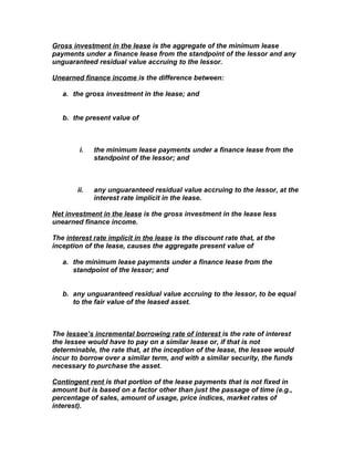 Gross investment in the lease is the aggregate of the minimum lease
payments under a finance lease from the standpoint of the lessor and any
unguaranteed residual value accruing to the lessor.

Unearned finance income is the difference between:

   a. the gross investment in the lease; and


   b. the present value of



         i.   the minimum lease payments under a finance lease from the
              standpoint of the lessor; and



        ii.   any unguaranteed residual value accruing to the lessor, at the
              interest rate implicit in the lease.

Net investment in the lease is the gross investment in the lease less
unearned finance income.

The interest rate implicit in the lease is the discount rate that, at the
inception of the lease, causes the aggregate present value of

   a. the minimum lease payments under a finance lease from the
      standpoint of the lessor; and


   b. any unguaranteed residual value accruing to the lessor, to be equal
      to the fair value of the leased asset.



The lessee’s incremental borrowing rate of interest is the rate of interest
the lessee would have to pay on a similar lease or, if that is not
determinable, the rate that, at the inception of the lease, the lessee would
incur to borrow over a similar term, and with a similar security, the funds
necessary to purchase the asset.

Contingent rent is that portion of the lease payments that is not fixed in
amount but is based on a factor other than just the passage of time (e.g.,
percentage of sales, amount of usage, price indices, market rates of
interest).
 