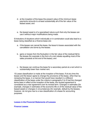 d. at the inception of the lease the present value of the minimum lease
      payments amounts to at least substantially all of the fair value of the
      leased asset; and



   e. the leased asset is of a specialised nature such that only the lessee can
      use it without major modifications being made.

9.Indicators of situations which individually or in combination could also lead to a
lease being classified as a finance lease are:

   a. if the lessee can cancel the lease, the lessor’s losses associated with the
      cancellation are borne by the lessee;


   b. gains or losses from the fluctuation in the fair value of the residual fall to
      the lessee (for example in the form of a rent rebate equalling most of the
      sales proceeds at the end of the lease); and



   c. the lessee can continue the lease for a secondary period at a rent which is
      substantially lower than market rent.

10.Lease classification is made at the inception of the lease. If at any time the
lessee and the lessor agree to change the provisions of the lease, other than by
renewing the lease, in a manner that would have resulted in a different
classification of the lease under the criteria in paragraphs 5 to 9 had the changed
terms been in effect at the inception of the lease, the revised agreement is
considered as a new agreement over its revised term. Changes in estimates (for
example, changes in estimates of the economic life or of the residual value of the
leased asset) or changes in circumstances (for example, default by the lessee),
however, do not give rise to a new classification of a lease for accounting
purposes.



Leases in the Financial Statements of Lessees

Finance Leases
 