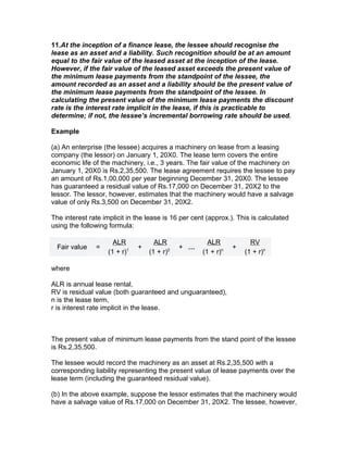 11.At the inception of a finance lease, the lessee should recognise the
lease as an asset and a liability. Such recognition should be at an amount
equal to the fair value of the leased asset at the inception of the lease.
However, if the fair value of the leased asset exceeds the present value of
the minimum lease payments from the standpoint of the lessee, the
amount recorded as an asset and a liability should be the present value of
the minimum lease payments from the standpoint of the lessee. In
calculating the present value of the minimum lease payments the discount
rate is the interest rate implicit in the lease, if this is practicable to
determine; if not, the lessee’s incremental borrowing rate should be used.

Example

(a) An enterprise (the lessee) acquires a machinery on lease from a leasing
company (the lessor) on January 1, 20X0. The lease term covers the entire
economic life of the machinery, i.e., 3 years. The fair value of the machinery on
January 1, 20X0 is Rs.2,35,500. The lease agreement requires the lessee to pay
an amount of Rs.1,00,000 per year beginning December 31, 20X0. The lessee
has guaranteed a residual value of Rs.17,000 on December 31, 20X2 to the
lessor. The lessor, however, estimates that the machinery would have a salvage
value of only Rs.3,500 on December 31, 20X2.

The interest rate implicit in the lease is 16 per cent (approx.). This is calculated
using the following formula:

                      ALR            ALR               ALR            RV
  Fair value   =               +              + …               +
                    (1 + r)1       (1 + r)2          (1 + r)n       (1 + r)n

where

ALR is annual lease rental,
RV is residual value (both guaranteed and unguaranteed),
n is the lease term,
r is interest rate implicit in the lease.



The present value of minimum lease payments from the stand point of the lessee
is Rs.2,35,500.

The lessee would record the machinery as an asset at Rs.2,35,500 with a
corresponding liability representing the present value of lease payments over the
lease term (including the guaranteed residual value).

(b) In the above example, suppose the lessor estimates that the machinery would
have a salvage value of Rs.17,000 on December 31, 20X2. The lessee, however,
 