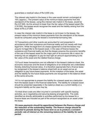 guarantees a residual value of Rs.5,000 only.

The interest rate implicit in the lease in this case would remain unchanged at
16% (approx.). The present value of the minimum lease payments from the
standpoint of the lessee, using this interest rate implicit in the lease, would be
Rs.2,27,805. As this amount is lower than the fair value of the leased asset (Rs.
2,35,500), the lessee would recognise the asset and the liability arising from the
lease at Rs.2,27,805.

In case the interest rate implicit in the lease is not known to the lessee, the
present value of the minimum lease payments from the standpoint of the lessee
would be computed using the lessee’s incremental borrowing rate.

12.Transactions and other events are accounted for and presented in
accordance with their substance and financial reality and not merely with their
legal form. While the legal form of a lease agreement is that the lessee may
acquire no legal title to the leased asset, in the case of finance leases the
substance and financial reality are that the lessee acquires the economic benefits
of the use of the leased asset for the major part of its economic life in return for
entering into an obligation to pay for that right an amount approximating to the
fair value of the asset and the related finance charge.

13.If such lease transactions are not reflected in the lessee’s balance sheet, the
economic resources and the level of obligations of an enterprise are understated
thereby distorting financial ratios. It is therefore appropriate that a finance lease
be recognised in the lessee’s balance sheet both as an asset and as an
obligation to pay future lease payments. At the inception of the lease, the asset
and the liability for the future lease payments are recognised in the balance sheet
at the same amounts.

14.It is not appropriate to present the liability for a leased asset as a deduction
from the leased asset in the financial statements. The liability for a leased asset
should be presented separately in the balance sheet as a current liability or a
long-term liability as the case may be.

15.Initial direct costs are often incurred in connection with specific leasing
activities, as in negotiating and securing leasing arrangements. The costs
identified as directly attributable to activities performed by the lessee for a
finance lease are included as part of the amount recognised as an asset under
the lease.

16.Lease payments should be apportioned between the finance charge and
the reduction of the outstanding liability. The finance charge should be
allocated to periods during the lease term so as to produce a constant
periodic rate of interest on the remaining balance of the liability for each
period.
 