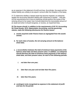as an expense in the statement of profit and loss. Accordingly, the asset and the
related liability are unlikely to be equal in amount after the inception of the lease.

21.To determine whether a leased asset has become impaired, an enterprise
applies the Accounting Standard dealing with impairment of assets 3 , that sets
out the requirements as to how an enterprise should perform the review of the
carrying amount of an asset, how it should determine the recoverable amount of
an asset and when it should recognise, or reverse, an impairment loss.

22.The lessee should, in addition to the requirements of AS 10, Accounting
for Fixed Assets, AS 6, Depreciation Accounting, and the governing
statute, make the following disclosures for finance leases:

   a. assets acquired under finance lease as segregated from the assets
      owned;


   b. for each class of assets, the net carrying amount at the balance
      sheet date;



   c. a reconciliation between the total of minimum lease payments at the
      balance sheet date and their present value. In addition, an enterprise
      should disclose the total of minimum lease payments at the balance
      sheet date, and their present value, for each of the following periods:



          i.   not later than one year;



        ii.    later than one year and not later than five years;



        iii.   later than five years;



   d. contingent rents recognised as expense in the statement of profit
      and loss for the period;
 