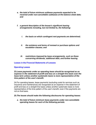 e. the total of future minimum sublease payments expected to be
      received under non-cancellable subleases at the balance sheet date;
      and



   f. a general description of the lessee’s significant leasing
      arrangements including, but not limited to, the following:



         i.   the basis on which contingent rent payments are determined;



        ii.   the existence and terms of renewal or purchase options and
              escalation clauses; and



       iii.   restrictions imposed by lease arrangements, such as those
              concerning dividends, additional debt, and further leasing.

Leases in the Financial Statements of Lessees

Operating Leases

23.Lease payments under an operating lease should be recognised as an
expense in the statement of profit and loss on a straight line basis over the
lease term unless another systematic basis is more representative of the
time pattern of the user’s benefit.

24.For operating leases, lease payments (excluding costs for services such as
insurance and maintenance) are recognised as an expense in the statement of
profit and loss on a straight line basis unless another systematic basis is more
representative of the time pattern of the user’s benefit, even if the payments are
not on that basis.

25.The lessee should make the following disclosures for operating leases:

   a. the total of future minimum lease payments under non-cancellable
      operating leases for each of the following periods:
 