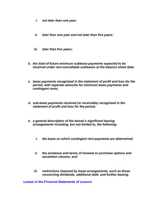 i.   not later than one year;



       ii.    later than one year and not later than five years;



       iii.   later than five years;



   b. the total of future minimum sublease payments expected to be
      received under non-cancellable subleases at the balance sheet date;



   c. lease payments recognised in the statement of profit and loss for the
      period, with separate amounts for minimum lease payments and
      contingent rents;



   d. sub-lease payments received (or receivable) recognised in the
      statement of profit and loss for the period;



   e. a general description of the lessee’s significant leasing
      arrangements including, but not limited to, the following:



         i.   the basis on which contingent rent payments are determined;



       ii.    the existence and terms of renewal or purchase options and
              escalation clauses; and



       iii.   restrictions imposed by lease arrangements, such as those
              concerning dividends, additional debt, and further leasing.

Leases in the Financial Statements of Lessors
 