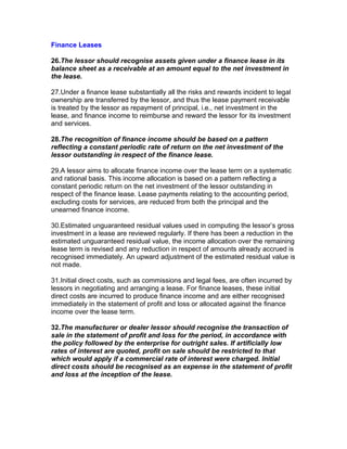 Finance Leases

26.The lessor should recognise assets given under a finance lease in its
balance sheet as a receivable at an amount equal to the net investment in
the lease.

27.Under a finance lease substantially all the risks and rewards incident to legal
ownership are transferred by the lessor, and thus the lease payment receivable
is treated by the lessor as repayment of principal, i.e., net investment in the
lease, and finance income to reimburse and reward the lessor for its investment
and services.

28.The recognition of finance income should be based on a pattern
reflecting a constant periodic rate of return on the net investment of the
lessor outstanding in respect of the finance lease.

29.A lessor aims to allocate finance income over the lease term on a systematic
and rational basis. This income allocation is based on a pattern reflecting a
constant periodic return on the net investment of the lessor outstanding in
respect of the finance lease. Lease payments relating to the accounting period,
excluding costs for services, are reduced from both the principal and the
unearned finance income.

30.Estimated unguaranteed residual values used in computing the lessor’s gross
investment in a lease are reviewed regularly. If there has been a reduction in the
estimated unguaranteed residual value, the income allocation over the remaining
lease term is revised and any reduction in respect of amounts already accrued is
recognised immediately. An upward adjustment of the estimated residual value is
not made.

31.Initial direct costs, such as commissions and legal fees, are often incurred by
lessors in negotiating and arranging a lease. For finance leases, these initial
direct costs are incurred to produce finance income and are either recognised
immediately in the statement of profit and loss or allocated against the finance
income over the lease term.

32.The manufacturer or dealer lessor should recognise the transaction of
sale in the statement of profit and loss for the period, in accordance with
the policy followed by the enterprise for outright sales. If artificially low
rates of interest are quoted, profit on sale should be restricted to that
which would apply if a commercial rate of interest were charged. Initial
direct costs should be recognised as an expense in the statement of profit
and loss at the inception of the lease.
 