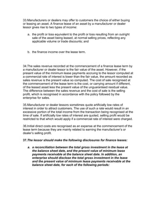 33.Manufacturers or dealers may offer to customers the choice of either buying
or leasing an asset. A finance lease of an asset by a manufacturer or dealer
lessor gives rise to two types of income:

   a. the profit or loss equivalent to the profit or loss resulting from an outright
      sale of the asset being leased, at normal selling prices, reflecting any
      applicable volume or trade discounts; and


   b. the finance income over the lease term.



34.The sales revenue recorded at the commencement of a finance lease term by
a manufacturer or dealer lessor is the fair value of the asset. However, if the
present value of the minimum lease payments accruing to the lessor computed at
a commercial rate of interest is lower than the fair value, the amount recorded as
sales revenue is the present value so computed. The cost of sale recognised at
the commencement of the lease term is the cost, or carrying amount if different,
of the leased asset less the present value of the unguaranteed residual value.
The difference between the sales revenue and the cost of sale is the selling
profit, which is recognised in accordance with the policy followed by the
enterprise for sales.

35.Manufacturer or dealer lessors sometimes quote artificially low rates of
interest in order to attract customers. The use of such a rate would result in an
excessive portion of the total income from the transaction being recognised at the
time of sale. If artificially low rates of interest are quoted, selling profit would be
restricted to that which would apply if a commercial rate of interest were charged.

36.Initial direct costs are recognised as an expense at the commencement of the
lease term because they are mainly related to earning the manufacturer’s or
dealer’s selling profit.

37.The lessor should make the following disclosures for finance leases:

   a. a reconciliation between the total gross investment in the lease at
      the balance sheet date, and the present value of minimum lease
      payments receivable at the balance sheet date. In addition, an
      enterprise should disclose the total gross investment in the lease
      and the present value of minimum lease payments receivable at the
      balance sheet date, for each of the following periods:
 