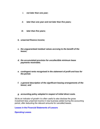 i.   not later than one year;



       ii.    later than one year and not later than five years;



       iii.   later than five years;



   b. unearned finance income;



   c. the unguaranteed residual values accruing to the benefit of the
      lessor;



   d. the accumulated provision for uncollectible minimum lease
      payments receivable;



   e. contingent rents recognised in the statement of profit and loss for
      the period;



   f. a general description of the significant leasing arrangements of the
      lessor; and



   g. accounting policy adopted in respect of initial direct costs.

38.As an indicator of growth it is often useful to also disclose the gross
investment less unearned income in new business added during the accounting
period, after deducting the relevant amounts for cancelled leases.

Leases in the Financial Statements of Lessors

Operating Leases
 