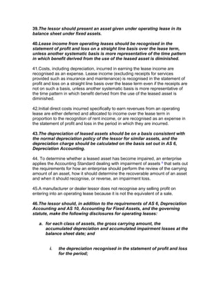 39.The lessor should present an asset given under operating lease in its
balance sheet under fixed assets.

40.Lease income from operating leases should be recognised in the
statement of profit and loss on a straight line basis over the lease term,
unless another systematic basis is more representative of the time pattern
in which benefit derived from the use of the leased asset is diminished.

41.Costs, including depreciation, incurred in earning the lease income are
recognised as an expense. Lease income (excluding receipts for services
provided such as insurance and maintenance) is recognised in the statement of
profit and loss on a straight line basis over the lease term even if the receipts are
not on such a basis, unless another systematic basis is more representative of
the time pattern in which benefit derived from the use of the leased asset is
diminished.

42.Initial direct costs incurred specifically to earn revenues from an operating
lease are either deferred and allocated to income over the lease term in
proportion to the recognition of rent income, or are recognised as an expense in
the statement of profit and loss in the period in which they are incurred.

43.The depreciation of leased assets should be on a basis consistent with
the normal depreciation policy of the lessor for similar assets, and the
depreciation charge should be calculated on the basis set out in AS 6,
Depreciation Accounting.

44. To determine whether a leased asset has become impaired, an enterprise
applies the Accounting Standard dealing with impairment of assets 4 that sets out
the requirements for how an enterprise should perform the review of the carrying
amount of an asset, how it should determine the recoverable amount of an asset
and when it should recognise, or reverse, an impairment loss.

45.A manufacturer or dealer lessor does not recognise any selling profit on
entering into an operating lease because it is not the equivalent of a sale.

46.The lessor should, in addition to the requirements of AS 6, Depreciation
Accounting and AS 10, Accounting for Fixed Assets, and the governing
statute, make the following disclosures for operating leases:

   a. for each class of assets, the gross carrying amount, the
      accumulated depreciation and accumulated impairment losses at the
      balance sheet date; and


         i.   the depreciation recognised in the statement of profit and loss
              for the period;
 