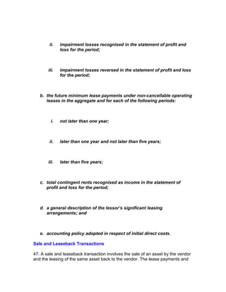 ii.   impairment losses recognised in the statement of profit and
              loss for the period;



       iii.   impairment losses reversed in the statement of profit and loss
              for the period;



   b. the future minimum lease payments under non-cancellable operating
      leases in the aggregate and for each of the following periods:



         i.   not later than one year;



        ii.   later than one year and not later than five years;



       iii.   later than five years;



   c. total contingent rents recognised as income in the statement of
      profit and loss for the period;



   d. a general description of the lessor’s significant leasing
      arrangements; and



   e. accounting policy adopted in respect of initial direct costs.

Sale and Leaseback Transactions

47. A sale and leaseback transaction involves the sale of an asset by the vendor
and the leasing of the same asset back to the vendor. The lease payments and
 