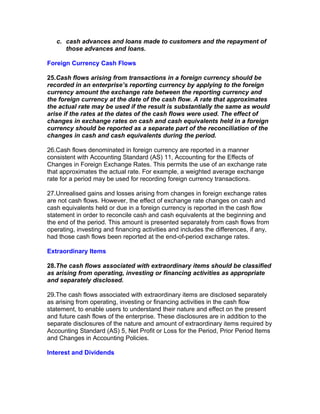 c. cash advances and loans made to customers and the repayment of
      those advances and loans.

Foreign Currency Cash Flows

25.Cash flows arising from transactions in a foreign currency should be
recorded in an enterprise’s reporting currency by applying to the foreign
currency amount the exchange rate between the reporting currency and
the foreign currency at the date of the cash flow. A rate that approximates
the actual rate may be used if the result is substantially the same as would
arise if the rates at the dates of the cash flows were used. The effect of
changes in exchange rates on cash and cash equivalents held in a foreign
currency should be reported as a separate part of the reconciliation of the
changes in cash and cash equivalents during the period.

26.Cash flows denominated in foreign currency are reported in a manner
consistent with Accounting Standard (AS) 11, Accounting for the Effects of
Changes in Foreign Exchange Rates. This permits the use of an exchange rate
that approximates the actual rate. For example, a weighted average exchange
rate for a period may be used for recording foreign currency transactions.

27.Unrealised gains and losses arising from changes in foreign exchange rates
are not cash flows. However, the effect of exchange rate changes on cash and
cash equivalents held or due in a foreign currency is reported in the cash flow
statement in order to reconcile cash and cash equivalents at the beginning and
the end of the period. This amount is presented separately from cash flows from
operating, investing and financing activities and includes the differences, if any,
had those cash flows been reported at the end-of-period exchange rates.

Extraordinary Items

28.The cash flows associated with extraordinary items should be classified
as arising from operating, investing or financing activities as appropriate
and separately disclosed.

29.The cash flows associated with extraordinary items are disclosed separately
as arising from operating, investing or financing activities in the cash flow
statement, to enable users to understand their nature and effect on the present
and future cash flows of the enterprise. These disclosures are in addition to the
separate disclosures of the nature and amount of extraordinary items required by
Accounting Standard (AS) 5, Net Profit or Loss for the Period, Prior Period Items
and Changes in Accounting Policies.

Interest and Dividends
 