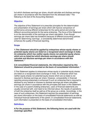but which discloses earnings per share, should calculate and disclose earnings
per share in accordance with this Standard from the aforesaid date.3 The
following is the text of the Accounting Standard.

Objective

The objective of this Statement is to prescribe principles for the determination
and presentation of earnings per share which will improve comparison of
performance among different enterprises for the same period and among
different accounting periods for the same enterprise. The focus of this Statement
is on the denominator of the earnings per share calculation. Even though
earnings per share data has limitations because of different accounting policies
used for determining ‘earnings’, a consistently determined denominator
enhances the quality of financial reporting.

Scope

1.This Statement should be applied by enterprises whose equity shares or
potential equity shares are listed on a recognised stock exchange in India.
An enterprise which has neither equity shares nor potential equity shares
which are so listed but which discloses earnings per share should
calculate and disclose earnings per share in accordance with this
Statement. 4

2.In consolidated financial statements, the information required by this
Statement should be presented on the basis of consolidated information. 5

3.This Statement applies to enterprises whose equity or potential equity shares
are listed on a recognised stock exchange in India. An enterprise which has
neither equity shares nor potential equity shares which are so listed is not
required to disclose earnings per share. However, comparability in financial
reporting among enterprises is enhanced if such an enterprise that is required to
disclose by any statute or chooses to disclose earnings per share calculates
earnings per share in accordance with the principles laid down in this Statement.
In the case of a parent (holding enterprise), users of financial statements are
usually concerned with, and need to be informed about, the results of operations
of both the enterprise itself as well as of the group as a whole. Accordingly, in the
case of such enterprises, this Statement requires the presentation of earnings
per share information on the basis of consolidated financial statements as well as
individual financial statements of the parent. In consolidated financial statements,
such information is presented on the basis of consolidated information.

Definitions

4.For the purpose of this Statement, the following terms are used with the
meanings specified:
 
