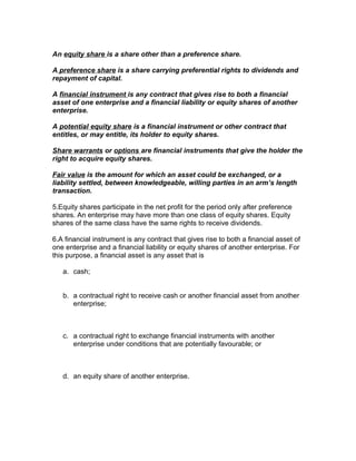 An equity share is a share other than a preference share.

A preference share is a share carrying preferential rights to dividends and
repayment of capital.

A financial instrument is any contract that gives rise to both a financial
asset of one enterprise and a financial liability or equity shares of another
enterprise.

A potential equity share is a financial instrument or other contract that
entitles, or may entitle, its holder to equity shares.

Share warrants or options are financial instruments that give the holder the
right to acquire equity shares.

Fair value is the amount for which an asset could be exchanged, or a
liability settled, between knowledgeable, willing parties in an arm’s length
transaction.

5.Equity shares participate in the net profit for the period only after preference
shares. An enterprise may have more than one class of equity shares. Equity
shares of the same class have the same rights to receive dividends.

6.A financial instrument is any contract that gives rise to both a financial asset of
one enterprise and a financial liability or equity shares of another enterprise. For
this purpose, a financial asset is any asset that is

   a. cash;


   b. a contractual right to receive cash or another financial asset from another
      enterprise;



   c. a contractual right to exchange financial instruments with another
      enterprise under conditions that are potentially favourable; or



   d. an equity share of another enterprise.
 