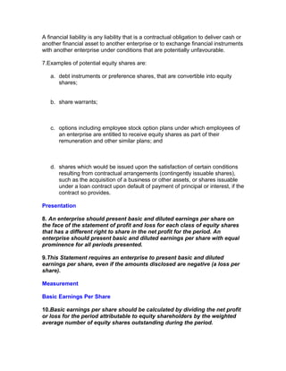 A financial liability is any liability that is a contractual obligation to deliver cash or
another financial asset to another enterprise or to exchange financial instruments
with another enterprise under conditions that are potentially unfavourable.

7.Examples of potential equity shares are:

   a. debt instruments or preference shares, that are convertible into equity
      shares;


   b. share warrants;



   c. options including employee stock option plans under which employees of
      an enterprise are entitled to receive equity shares as part of their
      remuneration and other similar plans; and



   d. shares which would be issued upon the satisfaction of certain conditions
      resulting from contractual arrangements (contingently issuable shares),
      such as the acquisition of a business or other assets, or shares issuable
      under a loan contract upon default of payment of principal or interest, if the
      contract so provides.

Presentation

8. An enterprise should present basic and diluted earnings per share on
the face of the statement of profit and loss for each class of equity shares
that has a different right to share in the net profit for the period. An
enterprise should present basic and diluted earnings per share with equal
prominence for all periods presented.

9.This Statement requires an enterprise to present basic and diluted
earnings per share, even if the amounts disclosed are negative (a loss per
share).

Measurement

Basic Earnings Per Share

10.Basic earnings per share should be calculated by dividing the net profit
or loss for the period attributable to equity shareholders by the weighted
average number of equity shares outstanding during the period.
 
