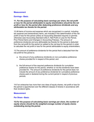 Measurement

Earnings - Basic

11. For the purpose of calculating basic earnings per share, the net profit
or loss for the period attributable to equity shareholders should be the net
profit or loss for the period after deducting preference dividends and any
attributable tax thereto for the period.

12.All items of income and expense which are recognised in a period, including
tax expense and extraordinary items, are included in the determination of the net
profit or loss for the period unless an Accounting Standard requires or permits
otherwise (see Accounting Standard (AS) 5, Net Profit or Loss for the Period,
Prior Period Items and Changes in Accounting Policies). The amount of
preference dividends and any attributable tax thereto for the period is deducted
from the net profit for the period (or added to the net loss for the period) in order
to calculate the net profit or loss for the period attributable to equity shareholders.

13.The amount of preference dividends for the period that is deducted from the
net profit for the period is:

   a. the amount of any preference dividends on non-cumulative preference
      shares provided for in respect of the period; and


   b. the full amount of the required preference dividends for cumulative
      preference shares for the period, whether or not the dividends have been
      provided for. The amount of preference dividends for the period does not
      include the amount of any preference dividends for cumulative preference
      shares paid or declared during the current period in respect of previous
      periods.



14.If an enterprise has more than one class of equity shares, net profit or loss for
the period is apportioned over the different classes of shares in accordance with
their dividend rights.

Measurement

Per Share - Basic

15.For the purpose of calculating basic earnings per share, the number of
equity shares should be the weighted average number of equity shares
outstanding during the period.
 